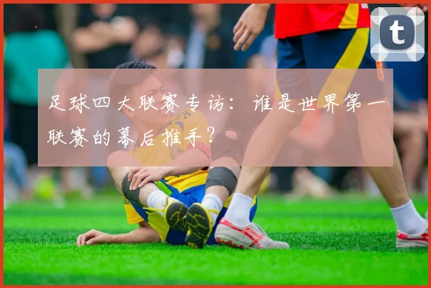 足球四大联赛专访：谁是世界第一联赛的幕后推手？