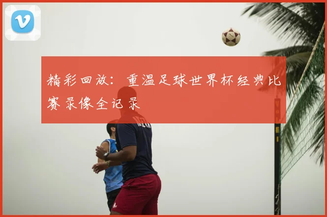 精彩回放：重温足球世界杯经典比赛录像全记录