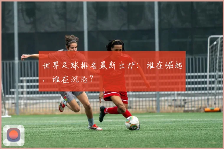 世界足球排名最新出炉：谁在崛起，谁在沉沦？