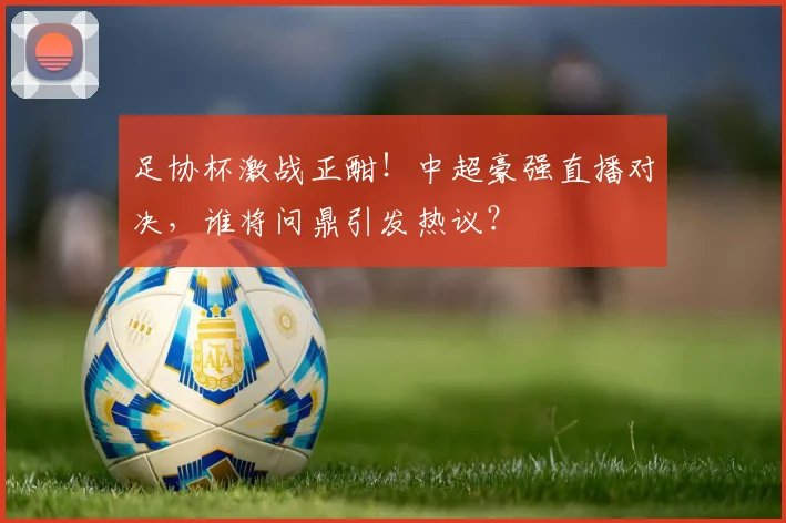 足协杯激战正酣！中超豪强直播对决，谁将问鼎引发热议？