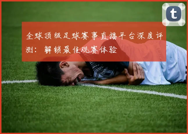 全球顶级足球赛事直播平台深度评测：解锁最佳观赛体验