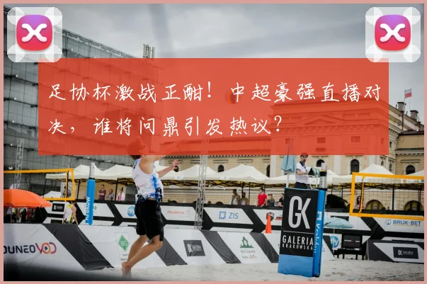 足协杯激战正酣！中超豪强直播对决，谁将问鼎引发热议？
