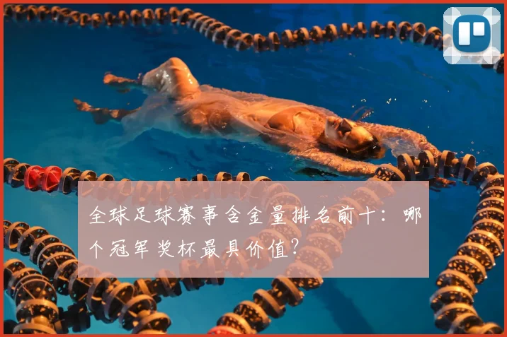 全球足球赛事含金量排名前十：哪个冠军奖杯最具价值？