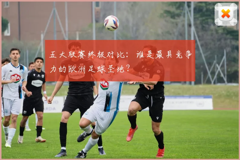 五大联赛终极对比：谁是最具竞争力的欧洲足球圣地？