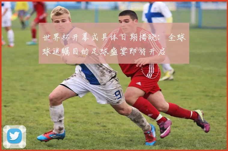 世界杯开幕式具体日期揭晓：全球球迷瞩目的足球盛宴即将开启