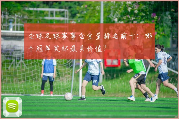 全球足球赛事含金量排名前十：哪个冠军奖杯最具价值？